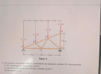 1.2 kN
6 m
2.4 kN
B
-9 m
6 m-
2.4 kN
D
9 m
6 m
1.2 kN
F
7.5 m
E
Figure 4
c) The position of member ABC is controlled by the hydraulic cylinder CD. Knowing that
0-30°, determine for the loading shown:
(a) the force exerted by the hydraulic cylinder on pin C,
(b) the reaction at B.