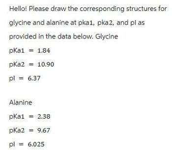 Hello! Please draw the corresponding structures for
glycine and alanine at pka1, pka2, and plas
provided in the data below. Glycine
pKa1 = 1.84
pKa2 = 10.90
pl = 6.37
Alanine
pKa1 = 2.38
pKa2 = 9.67
pl = 6.025