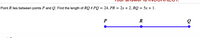 Point R lies between points P and Q. Find the length of RQ if PQ = 24, PR = 2x + 2, RQ = 5x + 1.
R
