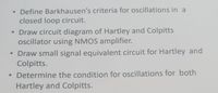 Define Barkhausen's criteria for oscillations in a
closed loop circuit.
• Draw circuit diagram of Hartley and Colpitts
ocillator using NMOS amplifier.
• Draw small signal equivalent circuit for Hartley and
Colpitts.
• Determine the condition for oscillations for both
Hartley and Colpitts.
