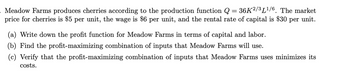 Meadow Farms produces cherries according to the production function Q = 36K²/³L¹/6. The market
price for cherries is $5 per unit, the wage is $6 per unit, and the rental rate of capital is $30 per unit.
(a) Write down the profit function for Meadow Farms in terms of capital and labor.
(b) Find the profit-maximizing combination of inputs that Meadow Farms will use.
(c) Verify that the profit-maximizing combination of inputs that Meadow Farms uses minimizes its
costs.