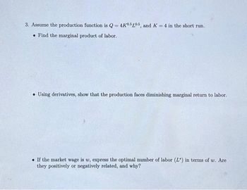 3. Assume the production function is Q = 4K0.5L05, and K = 4 in the short run.
Find the marginal product of labor.
Using derivatives, show that the production faces diminishing marginal return to labor.
If the market wage is w, express the optimal number of labor (L) in terms of w. Are
they positively or negatively related, and why?