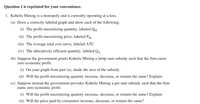 Question 1 is reprinted for your convenience.
1. Kohelis Mining is a monopoly and is currently operating at a loss.
(a) Draw a correctly labeled graph and show each of the following.
(i) The profit-maximizing quantity, labeled QM
(ii) The profit-maximizing price, labeled PM
(iii) The average total cost curve, labeled ATC
(iv) The allocatively efficient quantity, labeled QA
(b) Suppose the government grants Kohelis Mining a lump-sum subsidy such that the firm
zero economic profit.
earns
(i) On your graph from part (a), shade the area of the subsidy.
(ii) Will the profit-maximizing quantity increase, decrease, or remain the same? Explain.
(c) Suppose instead the government provides Kohelis Mining a per-unit subsidy such that the firm
earns zero economic profit.
(i) Will the profit-maximizing quantity increase, decrease, or remain the same? Explain.
(ii) Will the price paid by consumers increase, decrease, or remain the same?
