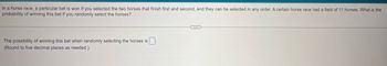 In a horse race, a particular bet is won if you selected the two horses that finish first and second, and they can be selected in any order. A certain horse race had a field of 11 horses. What is the
probability of winning this bet if you randomly select the horses?
The possibility of winning this bet when randomly selecting the horses is
(Round to five decimal places as needed.)