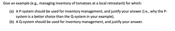 Give an example (e.g., managing inventory of tomatoes at a local retreatant) for which:
(a) A P-system should be used for inventory management, and justify your answer (i.e., why the P-
system is a better choice than the Q-system in your example).
(b) A Q-system should be used for inventory management, and justify your answer.