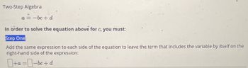 Two-Step Algebra
a = -bc+d
In order to solve the equation above for c, you must:
Step One
Add the same expression to each side of the equation to leave the term that includes the variable by itself on the
right-hand side of the expression:
+a=-bc+d