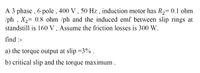 A 3 phase , 6 pole , 400 V , 50 Hz , induction motor has R2= 0.1 ohm
/ph , X2= 0.8 ohm /ph and the induced emf between slip rings at
standstill is 160 V , Assume the friction losses is 300 W.
find :-
a) the torque output at slip =3% .
b) critical slip and the torque maximum .
