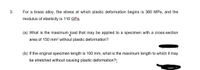 3.
For a brass alloy, the stress at which plastic deformation begins is 360 MPa, and the
modulus of elasticity is 110 GPa.
(a) What is the maximum load that may be applied to a specimen with a cross-section
area of 150 mm2 without plastic deformation?
(b) If the original specimen length is 100 mm, what is the maximum length to which it may
be stretched without causing plastic deformation?
