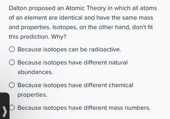 Dalton proposed an Atomic Theory in which all atoms
of an element are identical and have the same mass
and properties. Isotopes, on the other hand, don't fit
this prediction. Why?
Because isotopes can be radioactive.
Because isotopes have different natural
abundances.
O Because isotopes have different chemical
properties.
O Because isotopes have different mass numbers.