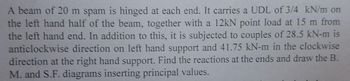A beam of 20 m spam is hinged at each end. It carries a UDL of 3/4 kN/m on
the left hand half of the beam, together with a 12kN point load at 15 m from
the left hand end. In addition to this, it is subjected to couples of 28.5 kN-m is
anticlockwise direction on left hand support and 41.75 kN-m in the clockwise
direction at the right hand support. Find the reactions at the ends and draw the B.
M. and S.F. diagrams inserting principal values.