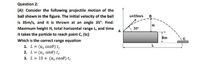 Question 2:
(A): Consider the following projectile motion of the
ball shown in the figure. The initial velocity of the ball
u=35m/s
B
is 35m/s, and it is thrown at an angle 35°. Find:
H
Maximum height H, total horizontal range L, and time
A
35°
it takes the particle to reach point c, (tc)
8m
Which is the correct range equation
1. L = (u, cos0) te
2. L = (u, sind) te
3. L= 10 + (u, cose) te
