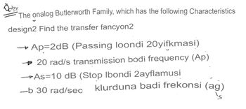 Odby
The onalog Butlerworth Family, which has the following Characteristics
design2 Find the transfer fancyon2
Ap=2dB (Passing loondi 20yifkmasi)
→→ 20 rad/s transmission bodi frequency (Ap)
→As=10 dB (Stop Ibondi 2ayflamusi
-b 30 rad/sec klurduna badi frekonsi (ag)