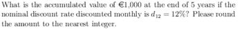 What is the accumulated value of €1,000 at the end of 5 years if the
nominal discount rate discounted monthly is d₁₂ = 12%? Please round
the amount to the nearest integer.