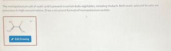 The monopotassium salt of oxalic acid is present in certain leafy vegetables, including rhubarb. Both oxalic acid and its salts are
poisonous in high concentrations. Draw a structural formula of monopotassium oxalate.
HO
H₂C
CH₂
Edit Drawing
K*