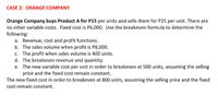 CASE 2: ORANGE COMPANY
Orange Company buys Product A for P15 per units and sells them for P25 per unit. There are
no other variable costs. Fixed cost is P6,000. Use the breakeven formula to determine the
following:
a. Revenue, cost and profit functions.
b. The sales volume when profit is P8,000.
c. The profit when sales volume is 400 units.
d. The breakeven revenue and quantity.
e. The new variable cost per unit in order to breakeven at 500 units, assuming the selling
price and the fixed cost remain constant.
The new fixed cost in order to breakeven at 800 units, assuming the selling price and the fixed
cost remain constant.
