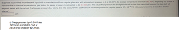 Suppose a gas-filled incandescent light bulb is manufactured from regular glass and with atmospheric pressure in it at 20.00°C. Its average temperature when hot is 63.42°C. Neglecting any change in
volume due to thermal expansion or gas leaks, its gauge pressure is calculated to be 0.1482 atm. The actual final pressure for the light bulb will be less than calculated because the glass bulb will
expand. What will the actual final gauge pressure be, taking this into account? The coefficient of volume expansion for regular glass is 27 x 10-6/°C. (Give your answer to at least four decimal
places.)
atm
a) Gauge pressure Ap=0.1468 atm
WRONG ANSWER ONLY
GENUINE EXPERT DO THIS