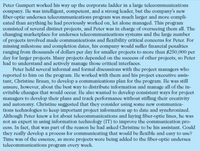 Peter Gumpert worked his way up the corporate ladder in a large telecommunications
company. He was intelligent, competent, and a strong leader, but the company's new
fiber-optic undersea telecommunications program was much larger and more compli-
cated than anything he had previously worked on, let alone managed. This program
consisted of several distinct projects, and Peter was in charge of overseeing them all. The
changing marketplace for undersea telecommunications systems and the large number
of projects involved made communications and flexibility critical concerns for Peter. For
missing milestone and completion dates, his company would suffer financial penalties
ranging from thousands of dollars per day for smaller projects to more than 8250,000 per
day for larger projects. Many projects depended on the success of other projects, so Peter
had to understand and actively manage those critical interfaces.
Peter held several informal and formal discussions with the project managers who
reported to him on the program. He worked with them and his projecet executive assis-
tant, Christine Braun, to develop a communications plan for the program. He was still
unsure, however, about the best way to distribute information and manage all of the in-
evitable changes that would occur. He also wanted to develop consistent ways for project
managers to develop their plans and track performance without stifling their creativity
and autonomy. Christine suggested that they consider using some new communica-
tions technologies to keep important project information up to date and synchronized.
Although Peter knew a lot about telecommunications and laying fiber-optic lines, he was
not an expert in using information technology (IT) to improve the communication pro-
cess. In fact, that was part of the reason he had asked Christine to be his assistant. Could
they really develop a process for communicating that would be flexible and easy to use?
Time was of the essence, as more projects were being added to the fiber-optic undersea
telecommunications program every week.
