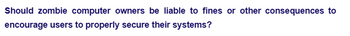 Should zombie computer owners be liable to fines or other consequences to
encourage users to properly secure their systems?