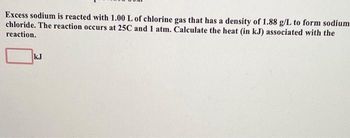 Excess sodium is reacted with 1.00 L of chlorine gas that has a density of 1.88 g/L to form sodium
chloride. The reaction occurs at 25C and 1 atm. Calculate the heat (in kJ) associated with the
reaction.
kJ