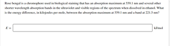 Rose bengal is a chromophore used in biological staining that has an absorption maximum at 559.1 nm and several other
shorter wavelength absorption bands in the ultraviolet and visible regions of the spectrum when dissolved in ethanol. What
is the energy difference, in kilojoules per mole, between the absorption maximum at 559.1 nm and a band at 221.5 nm?
E =
kJ/mol