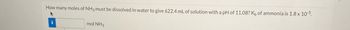 How many moles of NH3 must be dissolved in water to give 622.4 mL of solution with a pH of 11.08? Ko of ammonia is 1.8 x 10¹5.
mol NH3