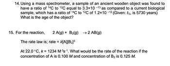 14. Using a mass spectrometer, a sample of an ancient wooden object was found to
have a ratio of 14C to 12C equal to 3.3×10 −13 as compared to a current biological
sample, which has a ratio of 14C to ¹2C of 1.2×10 −12 (Given: t, is 5730 years)
What is the age of the object?
15. For the reaction, 2 A(g) + B₂(g) → 2 AB(g)
The rate law is; rate = k[A][B₂]³
At 22.0 °C, k = 1234 M-³s-¹. What would be the rate of the reaction if the
concentration of A is 0.100 M and concentration of B₂ is 0.125 M.