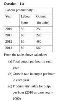 Question – 11:
Labour productivity:
Year
Labour
Output
hours
(in units)
2010
50
250
2011
60
240
2012
80
480
2013
80
560
From the table above calculate:
(a) Total output per hour in each
year
(b) Growth rate in output per hour
in each year
(c) Productivity index for output
per hour (2010 as base year =
1000)
