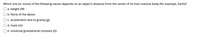 Which one (or more) of the following values depends on an object's distance from the center of its host massive body (for example, Earth)?
a. weight (W)
b. None of the above
c. acceleration due to gravity (g)
d. mass (m)
e. universal gravitational constant (G)

