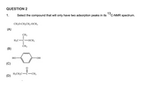 QUESTION 2
13
'C-NMR spectrum.
1.
Select the compound that will only have two adsorption peaks in its
CH;0-CH,CH,-0CH3
(A)
CH3
H;C-C-OCH3
CH3
(B)
Но
(C)
H;CH;C-ċ-CH;
(D)
