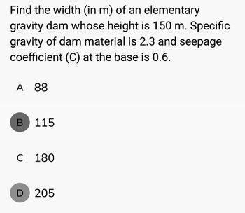 Find the width (in m) of an elementary
gravity dam whose height is 150 m. Specific
gravity of dam material is 2.3 and seepage
coefficient (C) at the base is 0.6.
A 88
B
115
C 180
D 205