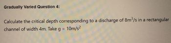 Gradually Varied Question 4:
Calculate the critical depth corresponding to a discharge of 8m³/s in a rectangular
channel of width 4m. Take g = 10m/s²