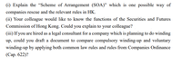 (i) Explain the “Scheme of Arrangement (SOA)" which is one possible way of
companies rescue and the relevant rules in HK.
(ii) Your colleague would like to know the functions of the Securities and Futures
Commission of Hong Kong. Could you explain to your colleague?
(iii) If you are hired as a legal consultant for a company which is planning to do winding
up, could you draft a document to compare compulsory winding-up and voluntary
winding-up by applying both common law rules and rules from Companies Ordinance
(Сар. 622)?
