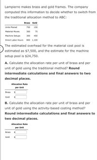 Lampierre makes brass and gold frames. The company
computed this information to decide whether to switch from
the traditional allocation method to ABC:
Brass Gold
Units Planed
750
150
Material Moves
300
75
Machine Setups
300
450
Direct Labor Hours
800 1,100
The estimated overhead for the material cost pool is
estimated as $7,500, and the estimate for the machine
setup pool is $24,750.
A. Calculate the allocation rate per unit of brass and per
unit of gold using the traditional method? Round
intermediate calculations and final answers to two
decimal places.
Allocation Rate
per Unit
Brass
$
Gold
B. Calculate the allocation rate per unit of brass and per
unit of gold using the activity-based costing method?
Round intermediate calculations and final answers to
two decimal places.
Allocation Rate
per Unit
Brass
$4
Gold
$
