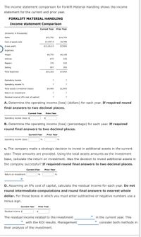 The income statement comparison for Forklift Material Handling shows the income
statement for the current and prior year.
FORKLIFT MATERIAL HANDLING
Income statement Comparison
Current Year
Prior Year
(Amounts in thousands)
Sales
$33,750
$24,700
Cost of goods sold
21,937.5
16,796
Gross profit
$11,812.5
$7,904
Expenses:
Wages
$8,750
$6,188
Utilities
675
250
Repairs
170
325
Selling
507
300
Total Expenses
$10,102
$7,063
Operating income
?
?
Operating income %
Total assets (investment base)
$4,400
$1,400
Return on investment
?
?
Residual income (8% cost of capital)
?
?
A. Determine the operating income (loss) (dollars) for each year. If required round
final answers to two decimal places.
Current Year
Prior Year
Operating income (loss) $
B. Determine the operating income (loss) (percentage) for each year. If required
round final answers to two decimal places.
Current Year
Prior Year
Operating income (loss)
%
c. The company made a strategic decision to invest in additional assets in the current
year. These amounts are provided. Using the total assets amounts as the investment
base, calculate the return on investment. Was the decision to invest additional assets in
the company successful? If required round final answers to two decimal places.
Current Year
Prior Year
Return on investment
%
D. Assuming an 8% cost of capital, calculate the residual income for each year. Do not
round intermediate computations and round final answers to nearest whole
dollar. For those boxes in which you must enter subtractive or negative numbers use a
minus sign.
Current Year
Prior Year
Residual income $
The residual income related to the investment
in the current year. This
with the ROI results. Management
consider both methods in
their analysis of the investment.
