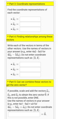 Part 3: Coordinate representations
Find the coordinate representations of
each vector:
1 A2 =
• a3
- Part 4: Finding relationships among these
vectors
Write each of the vectors in terms of the
other vectors. Use the names of vectors in
your answer (e.g., enter 4a2 - 5a3 for
4a2 – 5a3). Do not enter coordinate
representations such as (3, 4).
1 aj =
- āz
1 ɑɔ =
Part 5: Can we combine these vectors to
get the zero vector?
If possible, scale and add the vectors ā1,
a2, and az to obtain the zero vector 0. If
this is not possible, enter DNE.
Use the names of vectors in your answer
(e.g., enter 4a1 - 5a2 + a3 for
4a1 – 5a2 + a3). Do not enter coordinate
representations such as (3, 4).
= .
