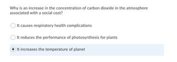 Why is an increase in the concentration of carbon dioxide in the atmosphere
associated with a social cost?
It causes respiratory health complications
It reduces the performance of photosynthesis for plants
It increases the temperature of planet