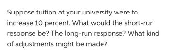 Suppose tuition at your university were to
increase 10 percent. What would the short-run
response be? The long-run response? What kind
of adjustments might be made?