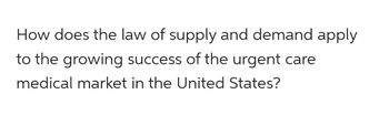 How does the law of supply and demand apply
to the growing success of the urgent care
medical market in the United States?