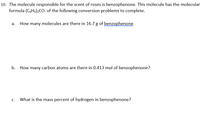 10. The molecule responsible for the scent of roses is benzophenone. This molecule has the molecular
formula (CsHs);CO. of the following conversion problems to complete.
How many molecules are there in 16.7 g of benzophenone
b. How many carbon atoms are there in 0.413 mol of benzophenone?
What is the mass percent of hydrogen in benzophenone?
C.
