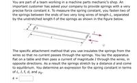 You are part of a team working in a machine parts mechanic's shop. An
important customer has asked your company to provide springs with a very
precise force constant k. To measure the spring constant, you fasten two of
the springs between the ends of two very long wires of length L, separated
by the unstretched length { of the springs as shown in the figure below.
The specific attachment method that you use insulates the springs from the
wires so that no current passes through the springs. You lay the apparatus
flat on a table and then pass a current of magnitude I through the wires, in
opposite directions. As a result the springs stretch by a distance d and come
to equilibrium. You determine an expression for the spring constant in terms
of L, I, l, d, and µo-
k =
