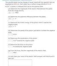 Two parallel plates having charges of equal magnitude but opposite sign are
separated by 40.0 cm. Each plate has a surface charge density of 31.0
nC/m2. A proton is released from rest at the positive plate.
(a) Determine the magnitude of the electric field between the plates
from the charge density.
3.50
v kN/C
(b) Determine the potential difference between the plates.
1400
(c) Determine the kinetic energy of the proton when it reaches the
negative plate.
2.24e-16 J
(d) Determine the speed of the proton just before it strikes the negative
plate.
km/s
(e) Determine the acceleration of the proton.
m/s? towards the negative plate
(f) Determine the force on the proton.
N towards the negative plate
(g) From the force, find the magnitude of the electric field.
kN/C
(h) How does your value of the electric field compare with that found in
part (a)?
