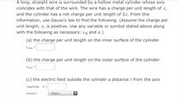 A long, straight wire is surrounded by a hollow metal cylinder whose axis
coincides with that of the wire. The wire has a charge per unit length of à,
and the cylinder has a net charge per unit length of 21. From this
information, use Gauss's law to find the following. (Assume the charge per
unit length, 2, is positive. Use any variable or symbol stated above along
with the following as necessary: ɛo and r.)
(a) the charge per unit length on the inner surface of the cylinder
Ainner=
(b) the charge per unit length on the outer surface of the cylinder
A outer
(c) the electric field outside the cylinder a distancer from the axis
magnitude
E =
direction
---Select--
