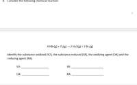 8. Consider the following chemical reaction:
7
4 HBr(g) + O2(g) → 2 H20(g) + 2 Br2(g)
Identify the substance oxidized (SO), the substance reduced (SR), the oxidizing agent (OA) and the
reducing agent (RA).
SO:
SR:
OA:
RA:
