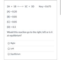 2A + 1B <----> 1C + 3D
Keq = 0.675
[A] = 0.20
[B] = 0.05
[C] = 0.05
[D] = 0.3
Would this reaction go to the right, left or is it
at equilibrium?
RIght
O Left
O Equilibrium
