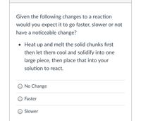 Given the following changes to a reaction
would you expect it to go faster, slower or not
have a noticeable change?
• Heat up and melt the solid chunks fırst
then let them cool and solidify into one
large piece, then place that into your
solution to react.
O No Change
O Faster
O Slower
