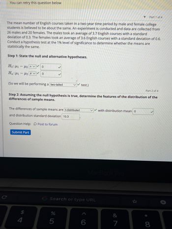 You can retry this question below
The mean number of English courses taken in a two-year time period by male and female college
students is believed to be about the same. An experiment is conducted and data are collected from
26 males and 20 females. The males took an average of 3.7 English courses with a standard
deviation of 0.3. The females took an average of 3.6 English courses with a standard deviation of 0.6.
Conduct a hypothesis test at the 1% level of significance to determine whether the means are
statistically the same.
Step 1: State the null and alternative hypotheses.
Ho:[1 – [2 =v Vo
Ha: ₁₂0
(So we will be performing a two-tailed
The differences of sample means are t-distributed
and distribution standard deviation 10.3
Question Help: Post to forum
Part 2 of 4
Step 2: Assuming the null hypothesis is true, determine the features of the distribution of the
differences of sample means.
Submit Part
$
4
test.)
%
5
Search or type URL
✔with distribution mean 0
6
MacBook Pro
Part 1 of 4
7
✓
8