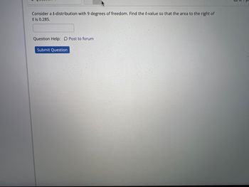 **Problem Statement:**

Consider a t-distribution with 9 degrees of freedom. Find the t-value so that the area to the right of t is 0.285.

**Instructions:**

- Input your answer in the text box provided.
- For assistance, use the "Post to forum" option.
- Once ready, click "Submit Question" to record your response.

**Note:**

This exercise involves understanding the properties of the t-distribution and utilizing statistical tables or software to identify the appropriate t-value with the given significance level.