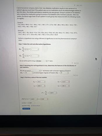 ▾ Part 1 of 4
A pharmaceutical company claims their new diabetes medication results in less variance in a
patient's glucose level than if the patient were on no medication at all. An endocrinologist wishes to
test this claim. She divides participants randomly into two groups. Group A consists of 20 diabetics
who received the medication; group B consists of 26 diabetics who received a placebo. After two
weeks, the blood sugar level of each patient in each group was measured with the following results
(in mg/dL):
Group A:
77.8, 229.4, 199.9, 110.1, 180.2, 116.1, 139.7, 171.1, 37.4, 158.1, 88.4, 195.5, 246.1, 142.4, 178.1,
105.5, 179.6, 146.1, 78.8, 123.7
Group B:
124.5, 130.1, 136, 162.8, 113.4, 72.8, 142.6, 50.3, 179.8, 197, 230, 194.3, 171, 109.3, 114.4, 107.5,
114.7, 195.3, 127.7, 126.4, 85.6, 166.7, 182.3, 113.5, 216.7, 162.8
Perform a hypothesis test using a 6% level of significance to test the pharmaceutical company's
claim.
Step 1: State the null and alternative hypotheses.
Ho:
Ha:
(So we will be performing a left-tailed
1
We will use a(n) F
dfA= 19
▼ Part 2 of 4
Step 2: Assuming the null hypothesis is true, determine the features of the distribution of
test statistics.
Submit Part
✓and denominator degrees of freedom dfB = 25
Step 3: Find the p-value of the test statistic.
FA= 145.2
P(FSV 1.45070
distribution with numerator degrees of freedom
8A 2898.71 X
✓✓test.)
p-value 0.1897
Question Help: D Post to forum
F=
= 0.1897
8²
X
1.45070
IB=143.37
SB 1998.14
X
X
Part 3 of 4