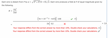 Each wire is distant from P by a = √√√² + 1²/2 = 1/√√2. Each wire produces a field at P of equal magnitude given by
the following.
B =
=
MOI
2ла
x 10-7 T-m/A)(
2π| 0.2
4π x
3.50
A)
X
Your response differs from the correct answer by more than 10%. Double check your calculations. m
Your response differs from the correct answer by more than 10%. Double check your calculations. μT
= 3.5