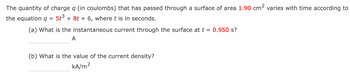 The quantity of charge q (in coulombs) that has passed through a surface of area 1.90 cm² varies with time according to
the equation q 5t³ + 8t + 6, where t is in seconds.
=
(a) What is the instantaneous current through the surface at t = 0.950 s?
A
(b) What is the value of the current density?
kA/m²